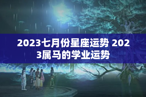 2023七月份星座运势 2023属马的学业运势