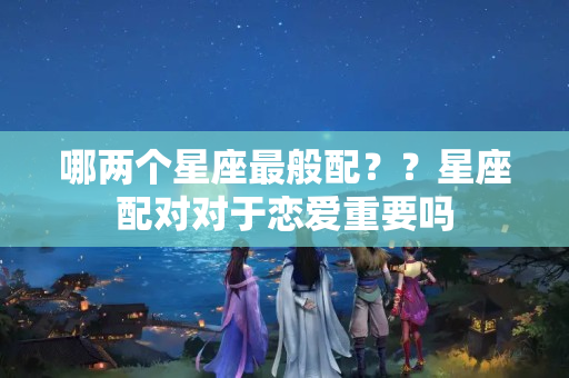 哪两个星座最般配？？星座配对对于恋爱重要吗