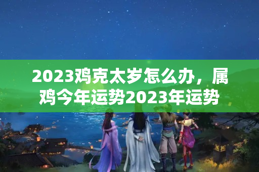 2023鸡克太岁怎么办，属鸡今年运势2023年运势