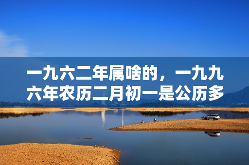 一九六二年属啥的，一九九六年农历二月初一是公历多少号