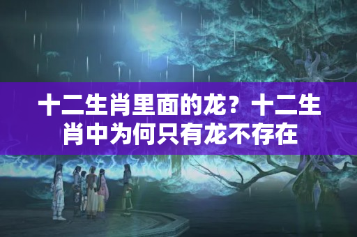 十二生肖里面的龙？十二生肖中为何只有龙不存在