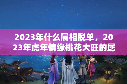 2023年什么属相脱单，2023年虎年情缘桃花大旺的属相都有谁呢