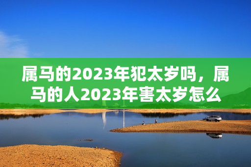 属马的2023年犯太岁吗，属马的人2023年害太岁怎么化解