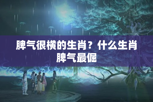 脾气很横的生肖？什么生肖脾气最倔