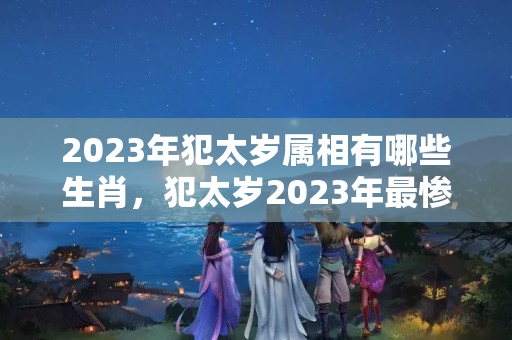 2023年犯太岁属相有哪些生肖，犯太岁2023年最惨生肖