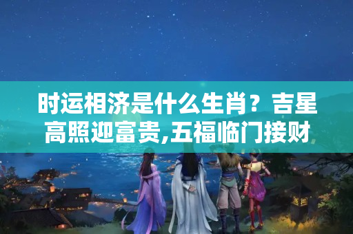 时运相济是什么生肖？吉星高照迎富贵,五福临门接财神