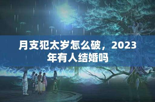 月支犯太岁怎么破，2023年有人结婚吗