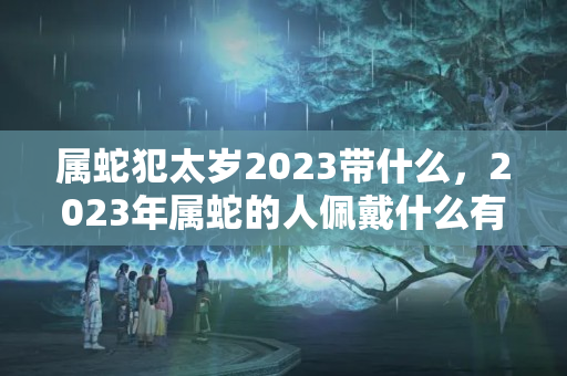 属蛇犯太岁2023带什么，2023年属蛇的人佩戴什么有助于学业