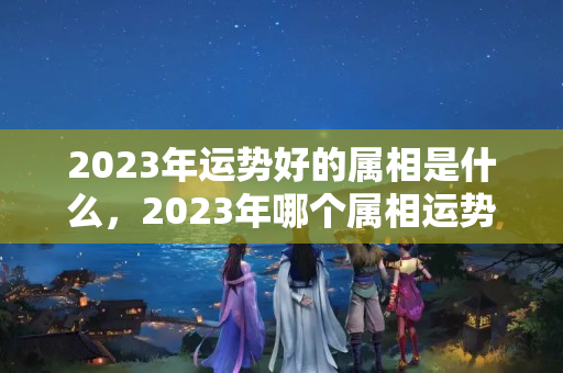 2023年运势好的属相是什么，2023年哪个属相运势好