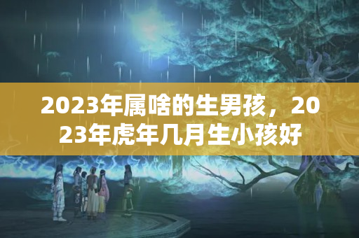 2023年属啥的生男孩，2023年虎年几月生小孩好