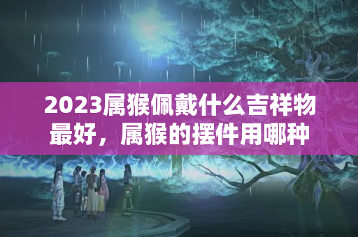 2023属猴佩戴什么吉祥物最好，属猴的摆件用哪种