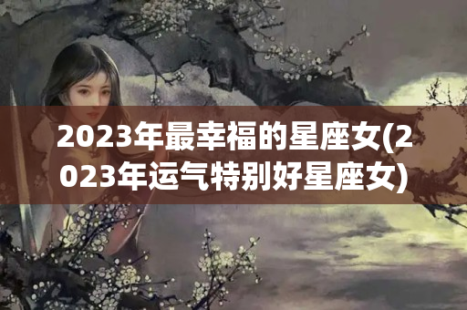 2023年最幸福的星座女(2023年运气特别好星座女)