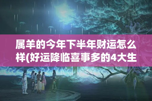 属羊的今年下半年财运怎么样(好运降临喜事多的4大生肖)