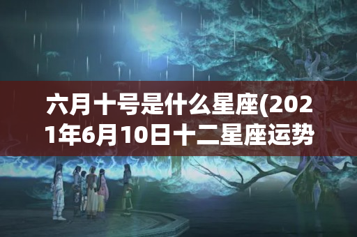 六月十号是什么星座(2021年6月10日十二星座运势)