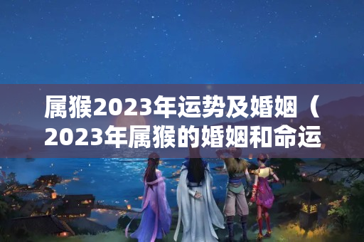 属猴2023年运势及婚姻（2023年属猴的婚姻和命运）