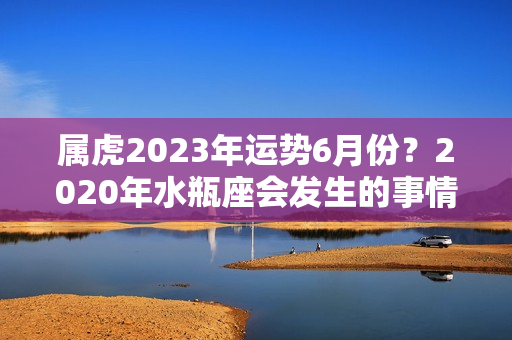 属虎2023年运势6月份？2020年水瓶座会发生的事情