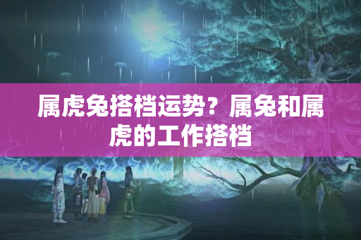 属虎兔搭档运势？属兔和属虎的工作搭档