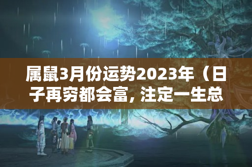 属鼠3月份运势2023年（日子再穷都会富, 注定一生总会发财的三大生肖）