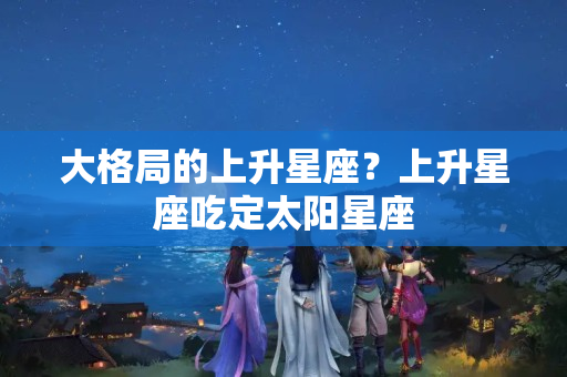 大格局的上升星座？上升星座吃定太阳星座