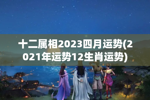 十二属相2023四月运势(2021年运势12生肖运势)