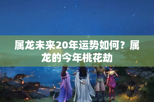 属龙未来20年运势如何？属龙的今年桃花劫