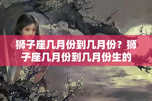 狮子座几月份到几月份？狮子座几月份到几月份生的