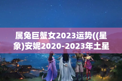 属兔巨蟹女2023运势((星象)安妮2020-2023年土星运程双鱼座)