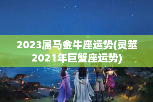 2023属马金牛座运势(灵筮2021年巨蟹座运势)