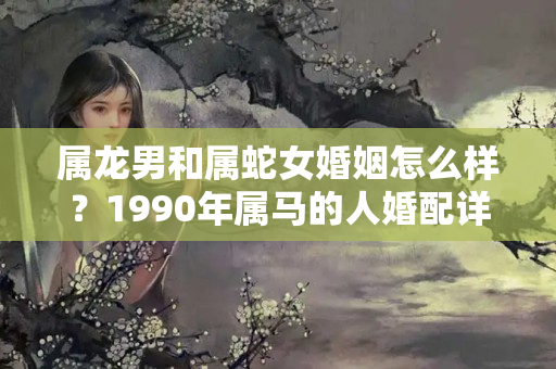 属龙男和属蛇女婚姻怎么样？1990年属马的人婚配详解