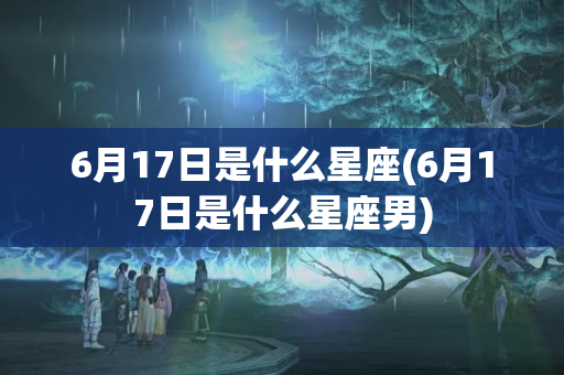 6月17日是什么星座(6月17日是什么星座男)