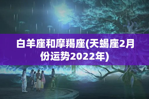 白羊座和摩羯座(天蝎座2月份运势2022年)