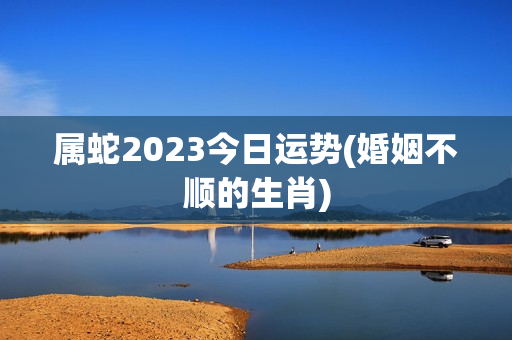 属蛇2023今日运势(婚姻不顺的生肖)