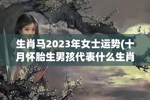 生肖马2023年女士运势(十月怀胎生男孩代表什么生肖)