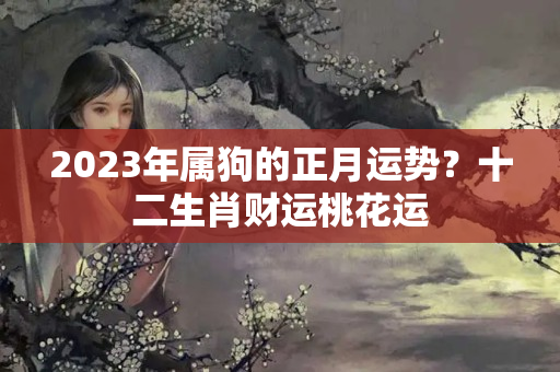 2023年属狗的正月运势？十二生肖财运桃花运