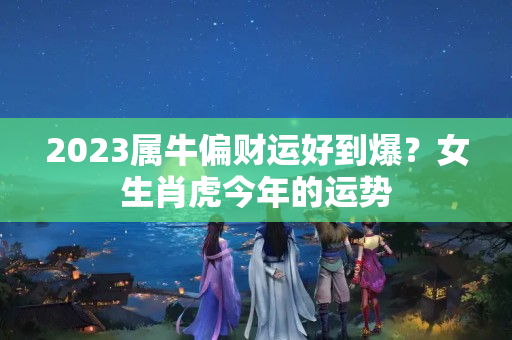 2023属牛偏财运好到爆？女生肖虎今年的运势