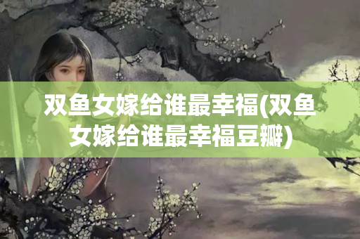 双鱼女嫁给谁最幸福(双鱼女嫁给谁最幸福豆瓣)