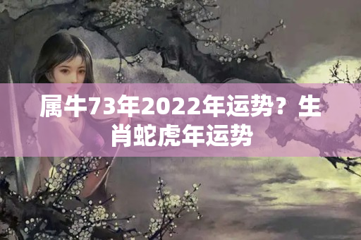 属牛73年2022年运势？生肖蛇虎年运势