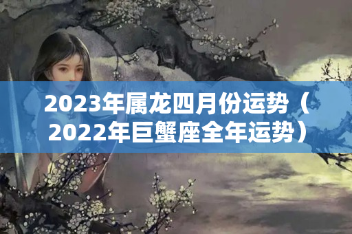 2023年属龙四月份运势（2022年巨蟹座全年运势）