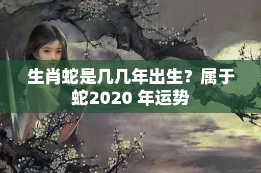 生肖蛇是几几年出生？属于蛇2020 年运势