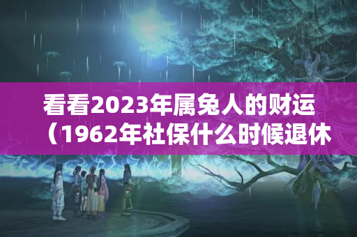 看看2023年属兔人的财运（1962年社保什么时候退休）