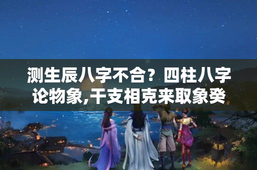 测生辰八字不合？四柱八字论物象,干支相克来取象癸酉