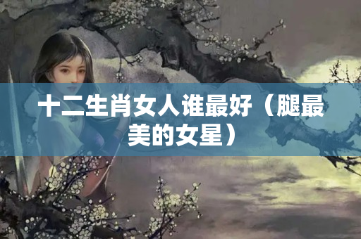 十二生肖女人谁最好（腿最美的女星）