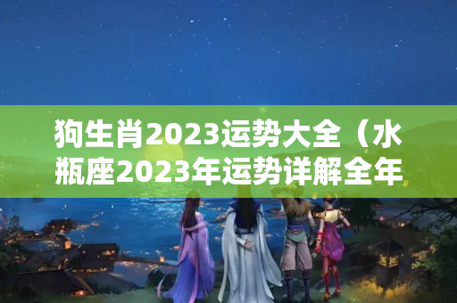 狗生肖2023运势大全（水瓶座2023年运势详解全年运程完整版）