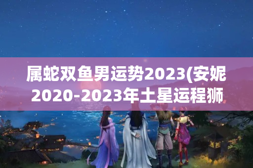 属蛇双鱼男运势2023(安妮2020-2023年土星运程狮子座)