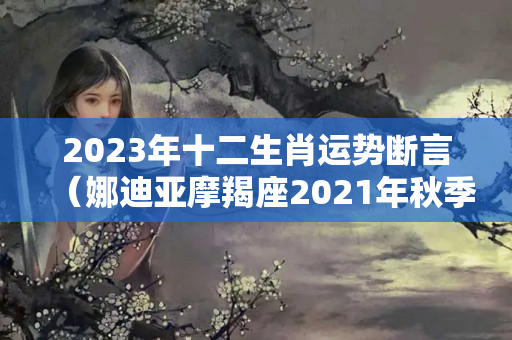 2023年十二生肖运势断言（娜迪亚摩羯座2021年秋季运势）