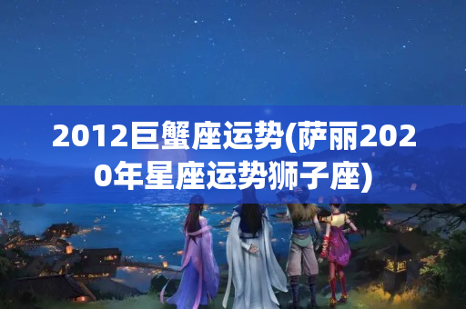 2012巨蟹座运势(萨丽2020年星座运势狮子座)