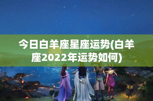 今日白羊座星座运势(白羊座2022年运势如何)