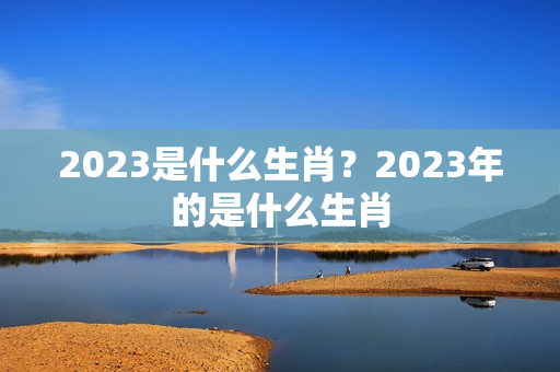 2023是什么生肖？2023年的是什么生肖