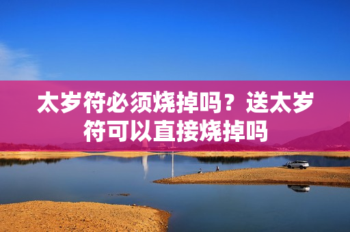 太岁符必须烧掉吗？送太岁符可以直接烧掉吗