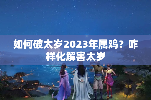 如何破太岁2023年属鸡？咋样化解害太岁